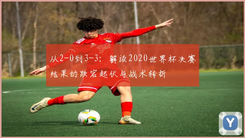 从2-0到3-3:解读2020世界杯决赛结果的跌宕起伏与战术转折