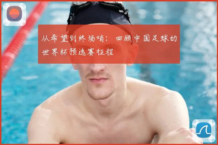 从希望到终场哨:回顾中国足球的世界杯预选赛征程