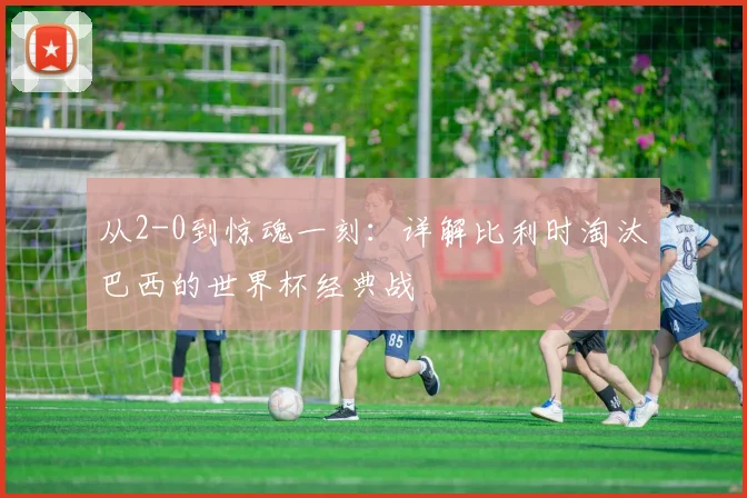 从2-0到惊魂一刻:详解比利时淘汰巴西的世界杯经典战