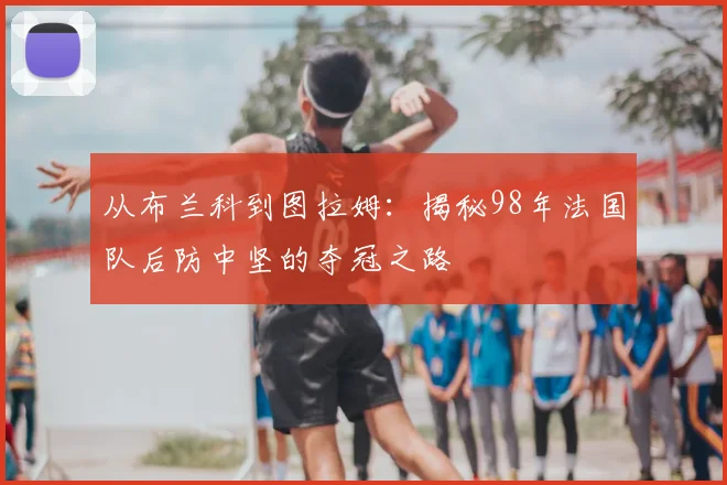 从布兰科到图拉姆：揭秘98年法国队后防中坚的夺冠之路