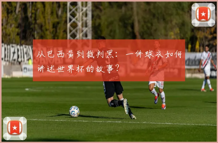 从巴西黄到裁判黑：一件球衣如何讲述世界杯的故事？