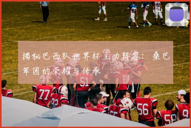 揭秘巴西队世界杯主力阵容：桑巴军团的荣耀与传承