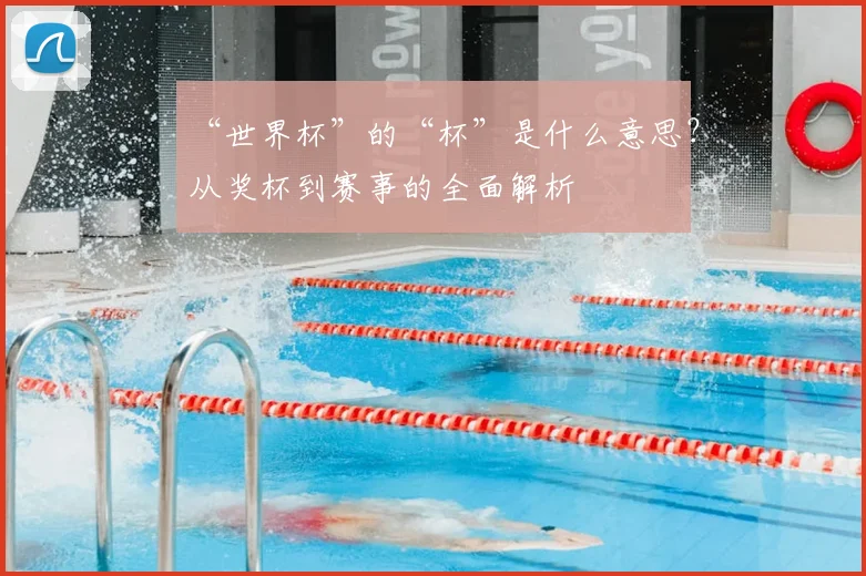 “世界杯”的“杯”是什么意思?从奖杯到赛事的全面解析