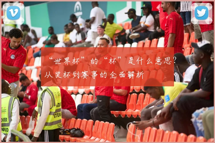 “世界杯”的“杯”是什么意思?从奖杯到赛事的全面解析