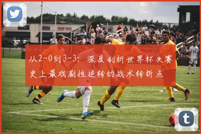 从2-0到3-3:深度剖析世界杯决赛史上最戏剧性逆转的战术转折点