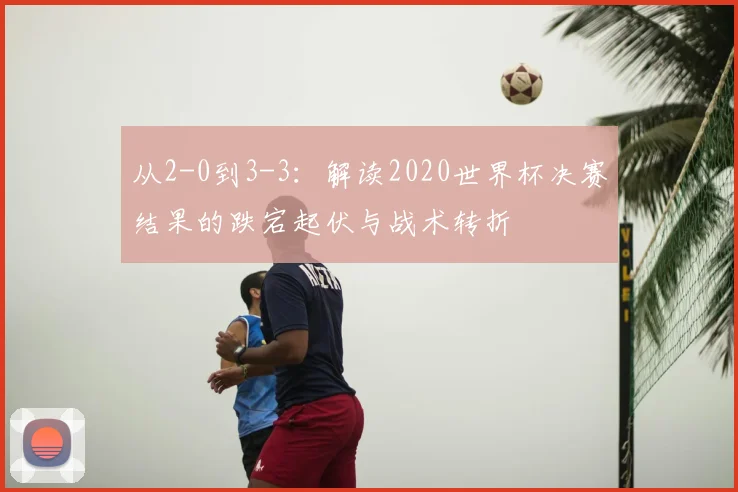 从2-0到3-3：解读2020世界杯决赛结果的跌宕起伏与战术转折