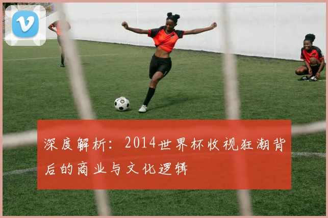 深度解析：2014世界杯收视狂潮背后的商业与文化逻辑