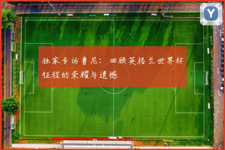 独家专访鲁尼：回顾英格兰世界杯征程的荣耀与遗憾