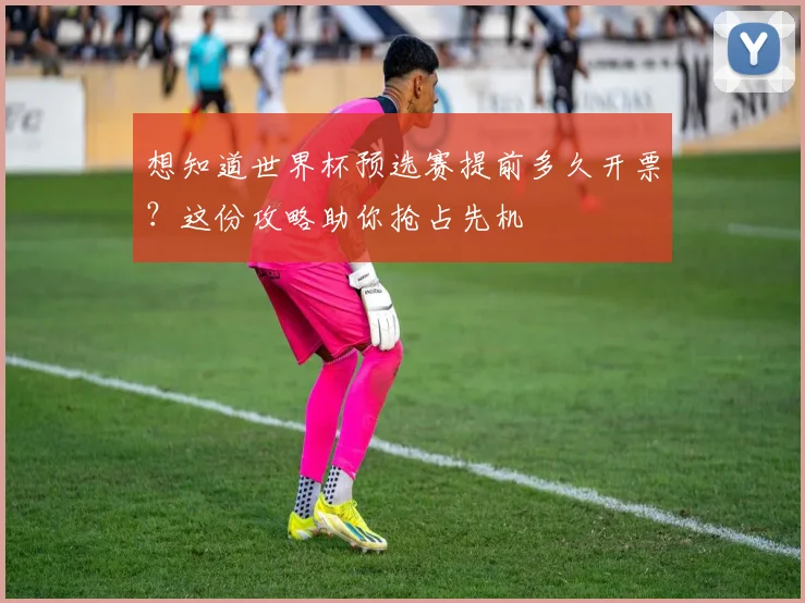 想知道世界杯预选赛提前多久开票？这份攻略助你抢占先机